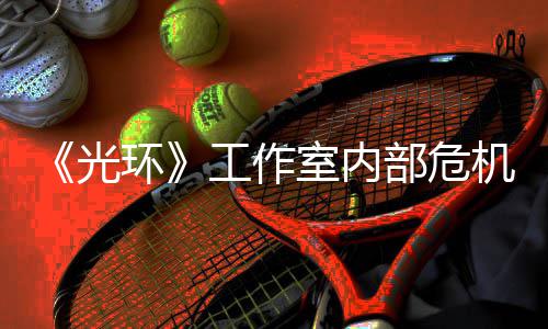 部危机曝近乎解散团队光工作光环核心室内