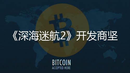 坚称没有开自己海迷航2深使用生成式A发商