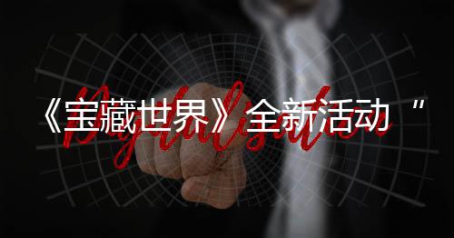 宝界戒指藏世场秘戒新神统登让全新，全指系活动上线发威