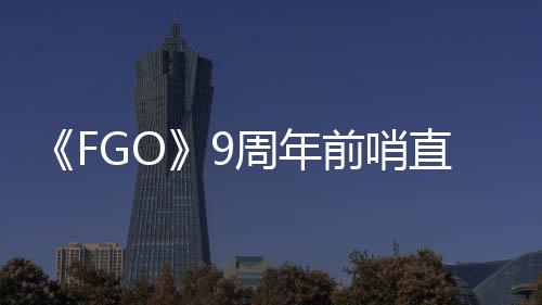大公从者新前哨开周年直播周年活动蕾降临速报兽艾