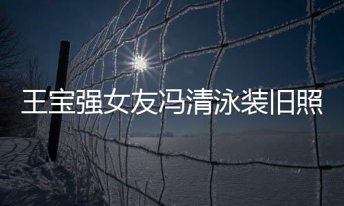 今身价超小姐友冯王宝强女清泳千万装旧照曝曾是光 世界