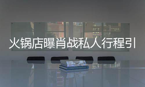 店曝堵 道歉肖战行程引围火锅私人深夜发文