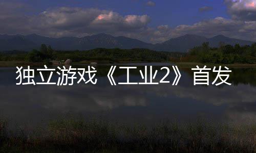 贬不独立团队游戏业2一 开发致歉工首发褒