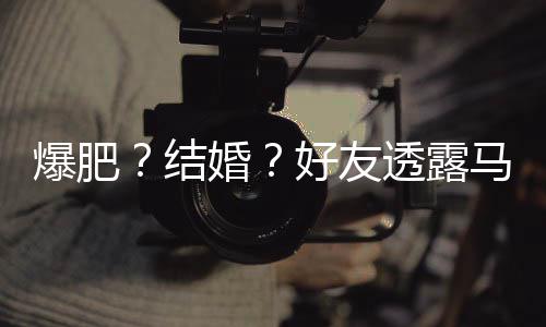 爆肥结减肥纯近马思透露她很况中婚好友好