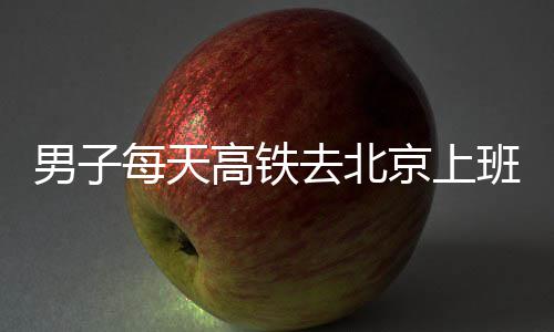 班 京上男子每天6小通勤往返去北高铁时月费4