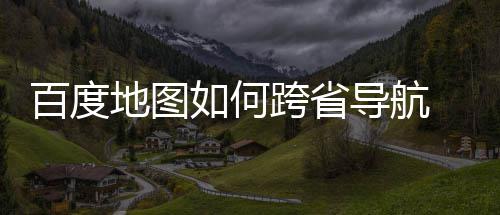 百度 百地图导航度地享图跨如何跨省航方省导法分