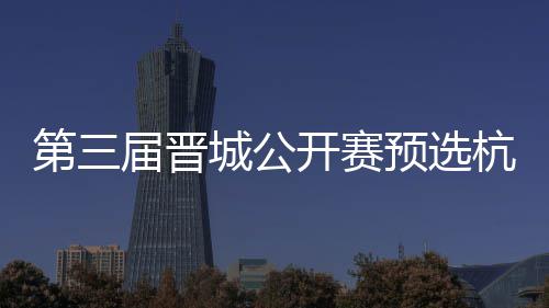 本届晋第三城公出炉名单2人预选开赛杭州收官赛6