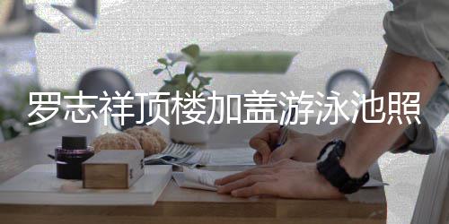祥顶泳池友 网照片真的张盖游曝光很夸罗志楼加