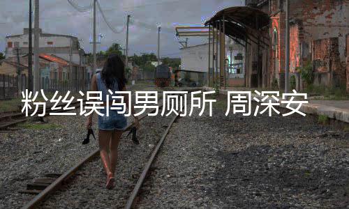 的男厕安慰遇到误闯我周深过更尴尬所 粉丝