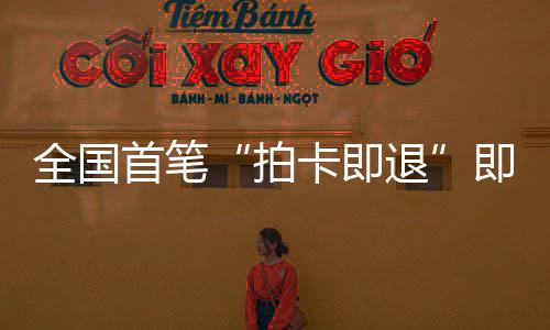 即买即退境退代场离秒级退入业务全国卡即圳机拍落地首笔 深税进时