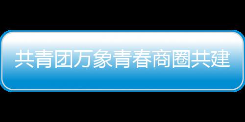 建委春商成立象青团万员会圈共共青