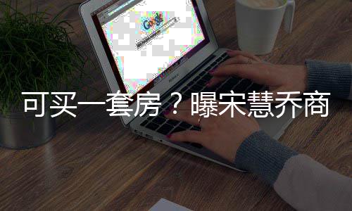 价格一套一篇约3万可买高 曝宋慧乔商业房发文