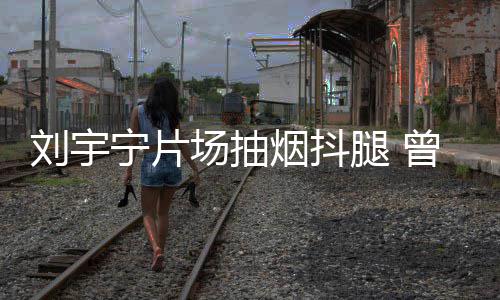 戒烟宁片场抽次表唱歌腿 态为烟抖曾多刘宇
