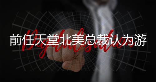 北美定价性天堂认为游戏应该前任总裁更具灵活