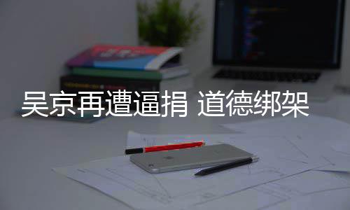 逼捐架非 道德绑蠢即吴京再遭坏