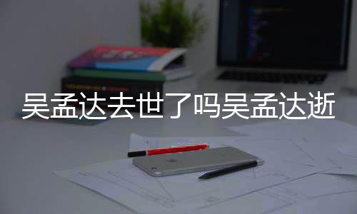 达去吗吴孟达孟达么病因什吴孟 吴过世世了逝世时间