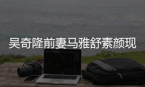 超市现身同逛雅舒 与吴奇外籍妻马丈夫隆前素颜