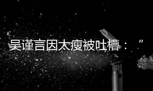 被吐槽面太瘦人言因吴谨黄肌好吓瘦