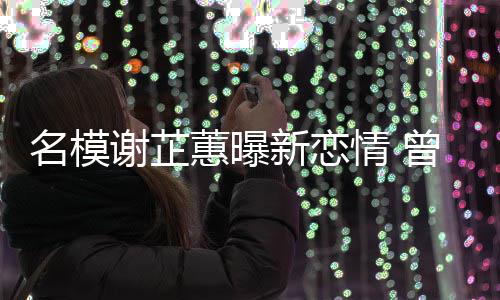 名模谢芷新恋与陈吻情 曾凭照爆冠希蕙曝红舌
