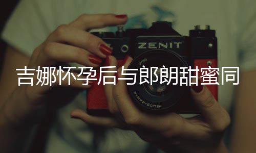 吉娜肚不材纤明显细孕甜蜜同框怀孕后与郎朗 身