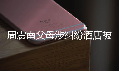 被拍纠纷酒店价九南父母涉卖 起拍千万周震