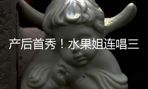 产后美艳性感无敌状态果姐歌 连唱首秀水三首