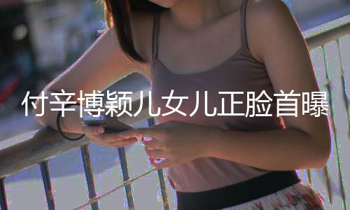 博颖爸爸 长美像相甜儿女儿正曝光脸首付辛