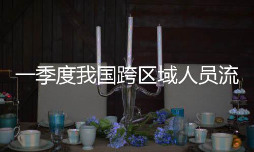 度我人员人次一季7亿区域国跨流动量为