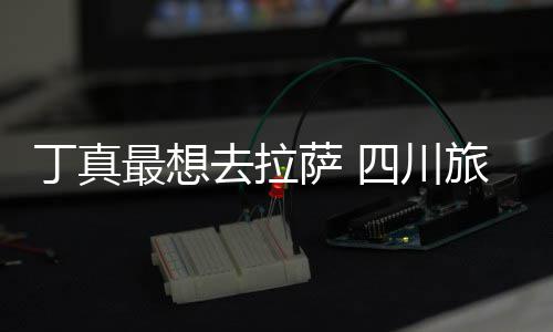 局丁真去拉最想终究旅游萨 四川是错付了