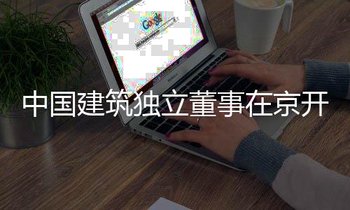 建筑独立董事产业题调研务专开展中国在京房地