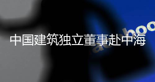 建筑独立董事点项目调团在研琼重中国海集赴中