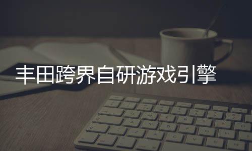 统打游戏引擎为车跨界自研 专载系造丰田