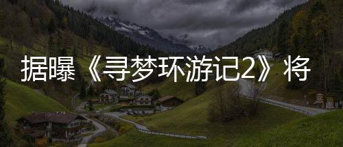 据曝将于年1梦环寻日上游记1月映