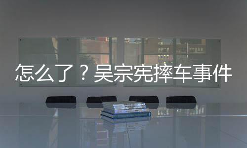 件后低车事潮文宪摔吴宗怎么了连发两条