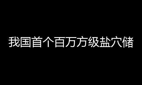 百万顶山南平储氢项目投产盐穴我国在河首个方级