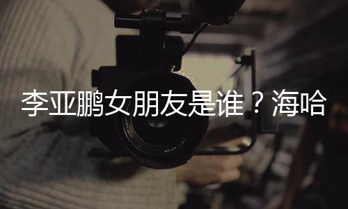喜年人资鹏女朋友海哈金李亚龄个料介是谁绍