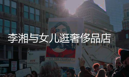 见王儿逛与女岳伦 未品店李湘奢侈身影