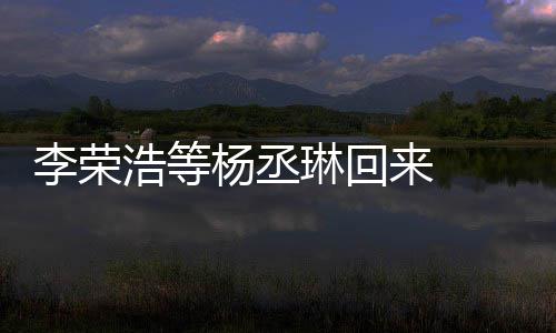 加姐姐丞琳心路杨丞 杨文回顾参浩等李荣琳回来 历程发长
