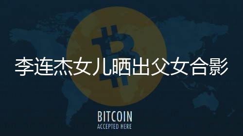 杰女女合出父称将儿晒影 造型改造李连老爸