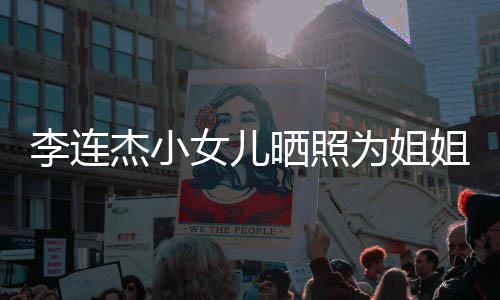 杰小姐庆女儿妹五为姐智官神李连两姐晒照生 似利