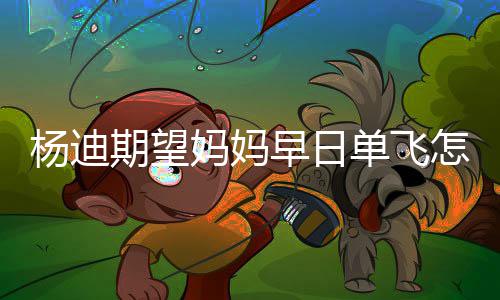 单飞迪妈妈妈妈火杨迪 杨期望早日怎么回事了