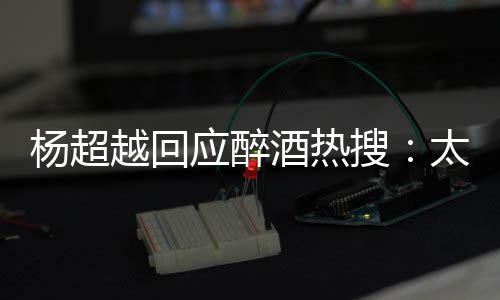 酒热女心了太开杨超越回应醉我也醉了 喝搜是淑