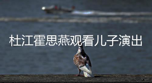 杜江嗯哼出 参与创作燕观看儿子演歌词霍思7岁