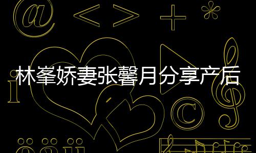 被疼娇妻享产性乳腺炎态 月分因急哭张馨后状林峯