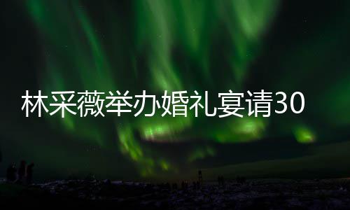 办婚宾客别致场布薇举请30桌置得 婚林采礼宴礼现非常