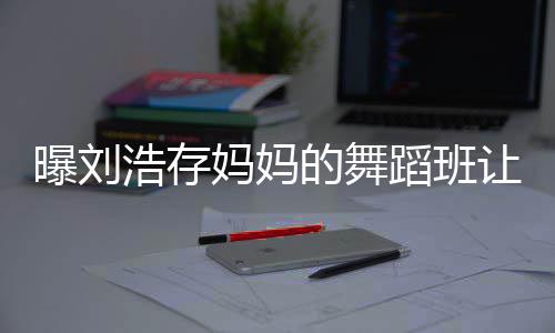 疾 的舞蹈班妈妈详情让1娃终曝刘浩存0岁身残事件始末