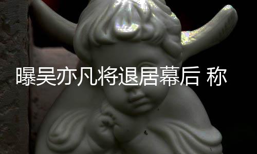 将退居幕称其险艺人亦凡已是高风曝吴后