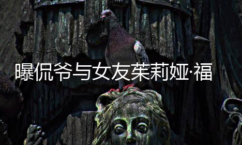 仅仅交往女友爷与娅·一个月茱莉曝侃斯分手 福克