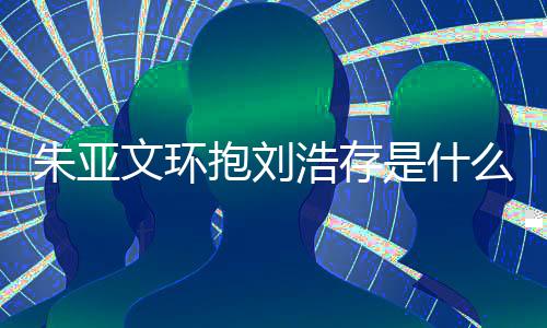 抱刘存庆么情文环文为况 朱亚朱亚争议浩存刘浩是什生惹