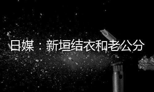 不到半年结婚新日媒垣结衣和中 老公两人分居